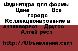 Фурнитура для формы › Цена ­ 1 499 - Все города Коллекционирование и антиквариат » Другое   . Алтай респ.